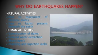 NATURAL ACTIVITIES
 Due to movement of
tectonic plates
 Due to faults present
beneath the earth
HUMAN ACTIVITIES
 Construction of dams
 Ground water extraction
 Skyscrapers
 Fracking and Injection wells
 