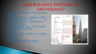  Ground acceleration and building
damage
The damage that a building suffers
primarily depend not on
displacement but on acceleration
 Building stiffness
Taller buildings are more flexible
than shorter buildings
 Ductility
Ductility is the ability to undergo
deformation
 Damping
Moves forward and backward
 