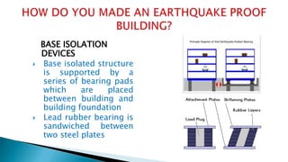 BASE ISOLATION
DEVICES
 Base isolated structure
is supported by a
series of bearing pads
which are placed
between building and
building foundation
 Lead rubber bearing is
sandwiched between
two steel plates
 