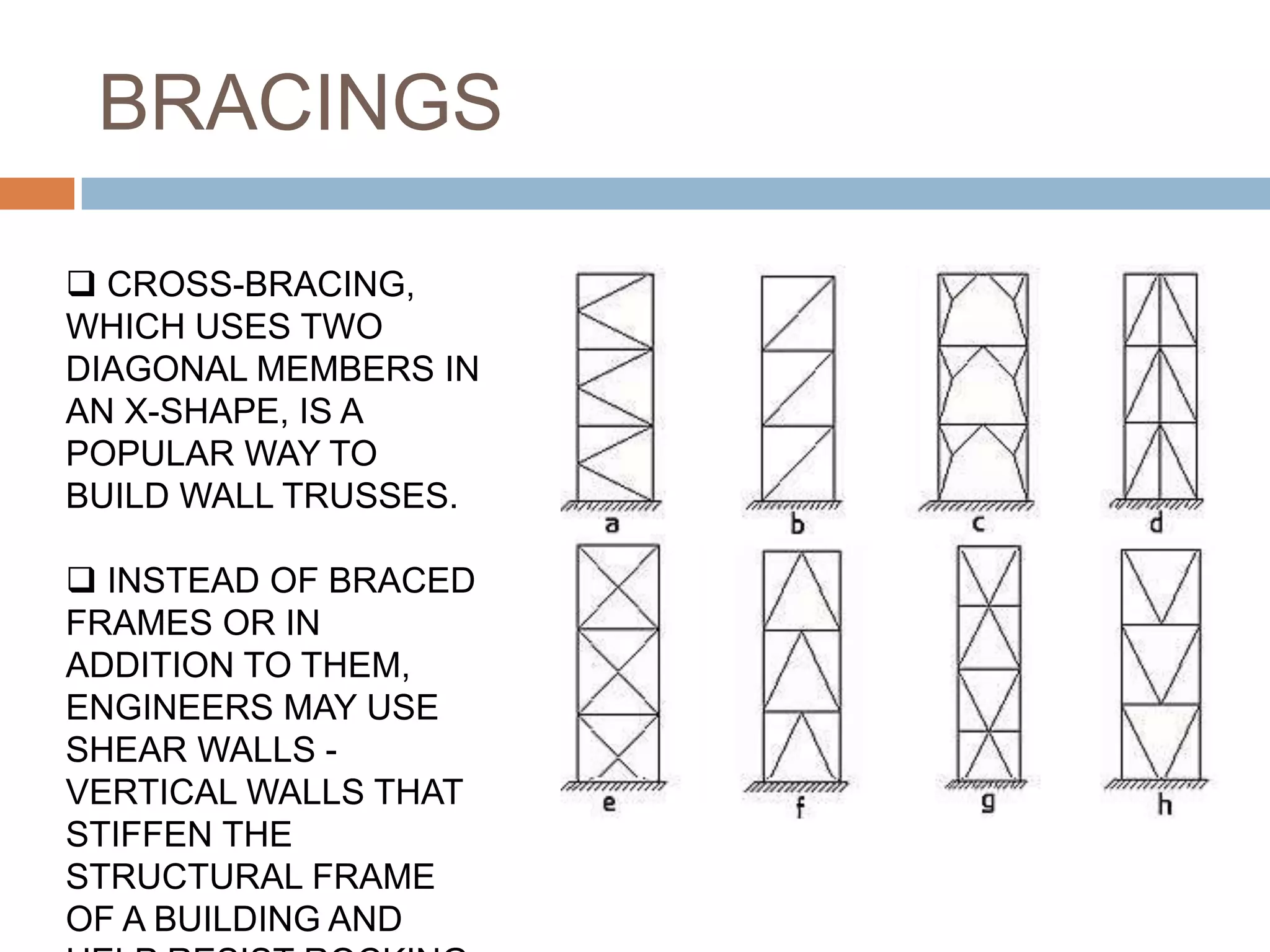 BRACINGS
 CROSS-BRACING,
WHICH USES TWO
DIAGONAL MEMBERS IN
AN X-SHAPE, IS A
POPULAR WAY TO
BUILD WALL TRUSSES.
 INSTEAD OF BRACED
FRAMES OR IN
ADDITION TO THEM,
ENGINEERS MAY USE
SHEAR WALLS -
VERTICAL WALLS THAT
STIFFEN THE
STRUCTURAL FRAME
OF A BUILDING AND
 