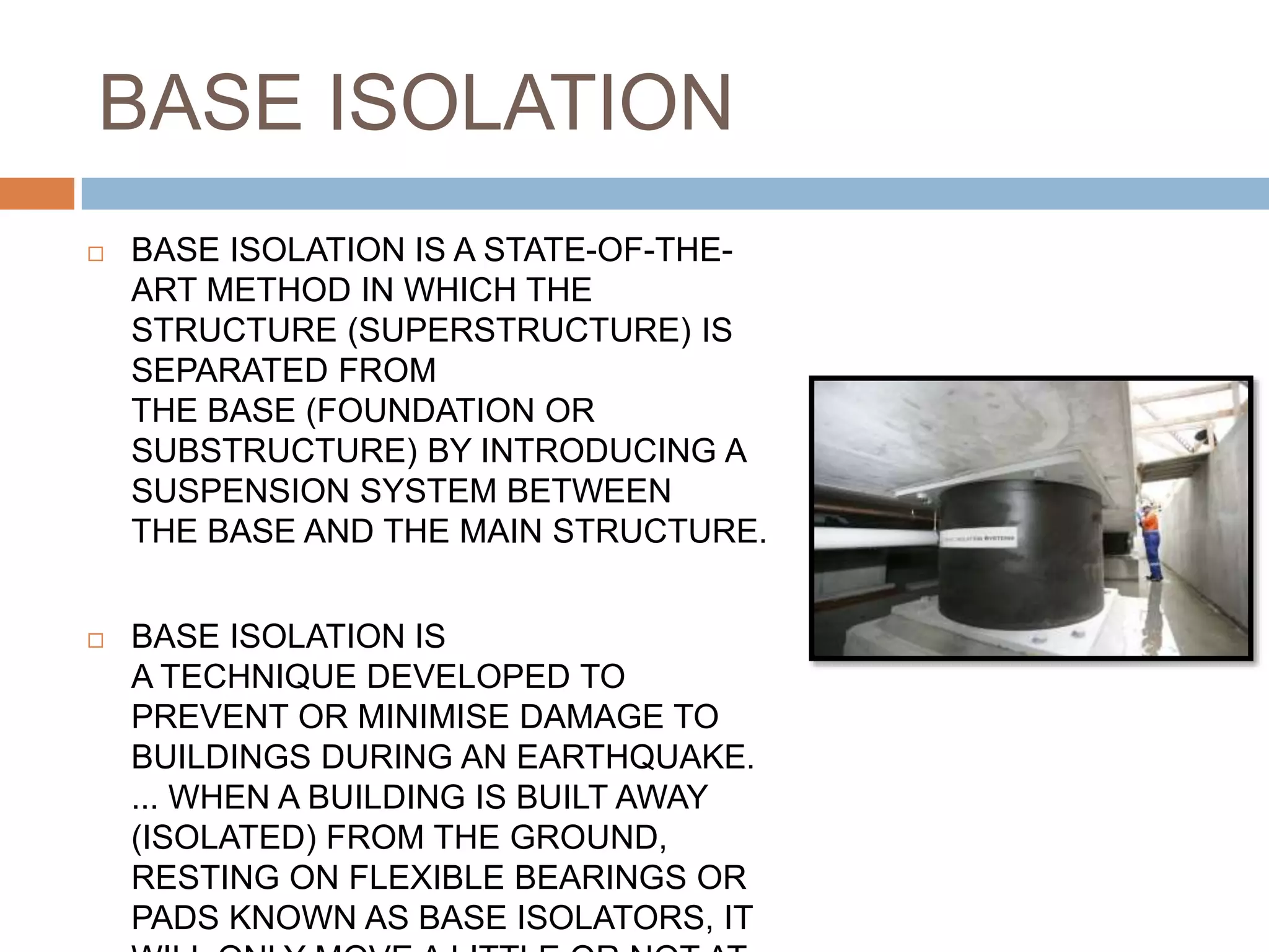 BASE ISOLATION
 BASE ISOLATION IS A STATE-OF-THE-
ART METHOD IN WHICH THE
STRUCTURE (SUPERSTRUCTURE) IS
SEPARATED FROM
THE BASE (FOUNDATION OR
SUBSTRUCTURE) BY INTRODUCING A
SUSPENSION SYSTEM BETWEEN
THE BASE AND THE MAIN STRUCTURE.
 BASE ISOLATION IS
A TECHNIQUE DEVELOPED TO
PREVENT OR MINIMISE DAMAGE TO
BUILDINGS DURING AN EARTHQUAKE.
... WHEN A BUILDING IS BUILT AWAY
(ISOLATED) FROM THE GROUND,
RESTING ON FLEXIBLE BEARINGS OR
PADS KNOWN AS BASE ISOLATORS, IT
 
