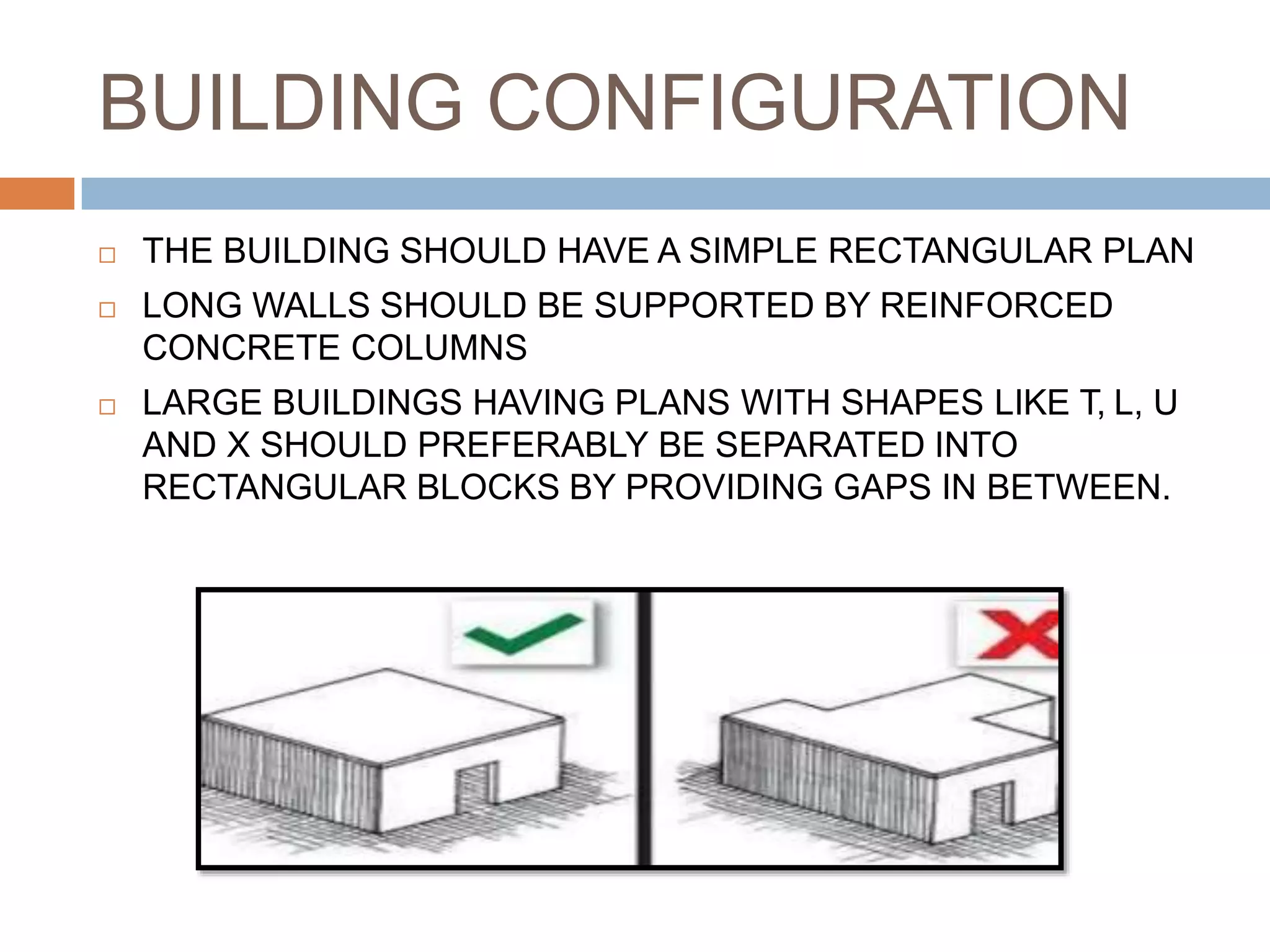 BUILDING CONFIGURATION
 THE BUILDING SHOULD HAVE A SIMPLE RECTANGULAR PLAN
 LONG WALLS SHOULD BE SUPPORTED BY REINFORCED
CONCRETE COLUMNS
 LARGE BUILDINGS HAVING PLANS WITH SHAPES LIKE T, L, U
AND X SHOULD PREFERABLY BE SEPARATED INTO
RECTANGULAR BLOCKS BY PROVIDING GAPS IN BETWEEN.
 