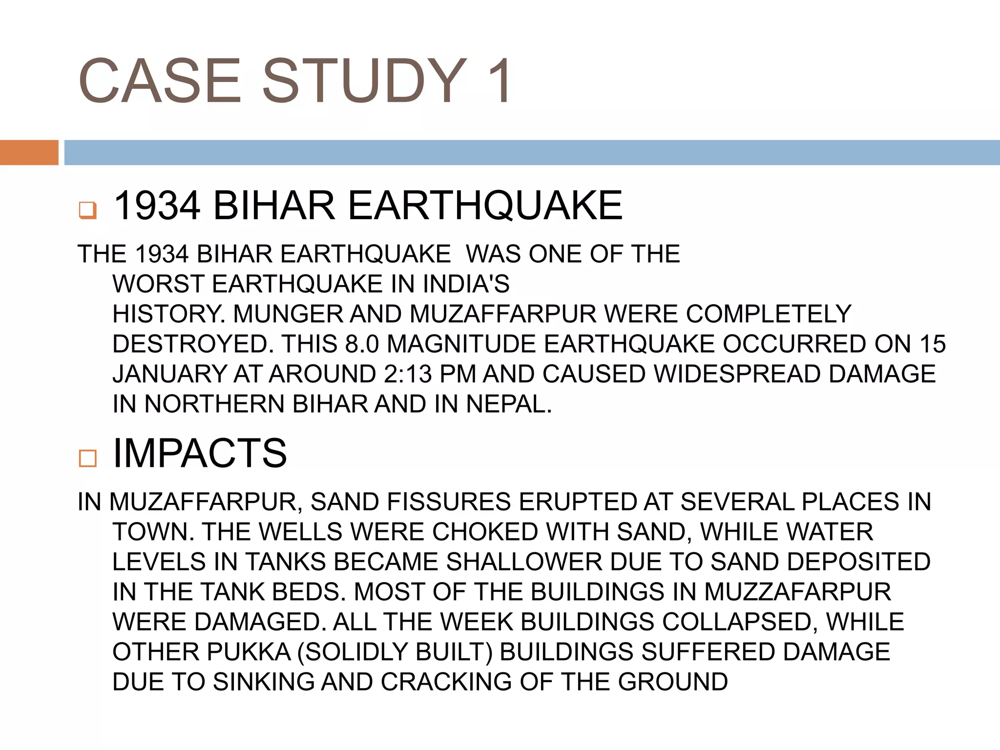 CASE STUDY 1
 1934 BIHAR EARTHQUAKE
THE 1934 BIHAR EARTHQUAKE WAS ONE OF THE
WORST EARTHQUAKE IN INDIA'S
HISTORY. MUNGER AND MUZAFFARPUR WERE COMPLETELY
DESTROYED. THIS 8.0 MAGNITUDE EARTHQUAKE OCCURRED ON 15
JANUARY AT AROUND 2:13 PM AND CAUSED WIDESPREAD DAMAGE
IN NORTHERN BIHAR AND IN NEPAL.
 IMPACTS
IN MUZAFFARPUR, SAND FISSURES ERUPTED AT SEVERAL PLACES IN
TOWN. THE WELLS WERE CHOKED WITH SAND, WHILE WATER
LEVELS IN TANKS BECAME SHALLOWER DUE TO SAND DEPOSITED
IN THE TANK BEDS. MOST OF THE BUILDINGS IN MUZZAFARPUR
WERE DAMAGED. ALL THE WEEK BUILDINGS COLLAPSED, WHILE
OTHER PUKKA (SOLIDLY BUILT) BUILDINGS SUFFERED DAMAGE
DUE TO SINKING AND CRACKING OF THE GROUND
 