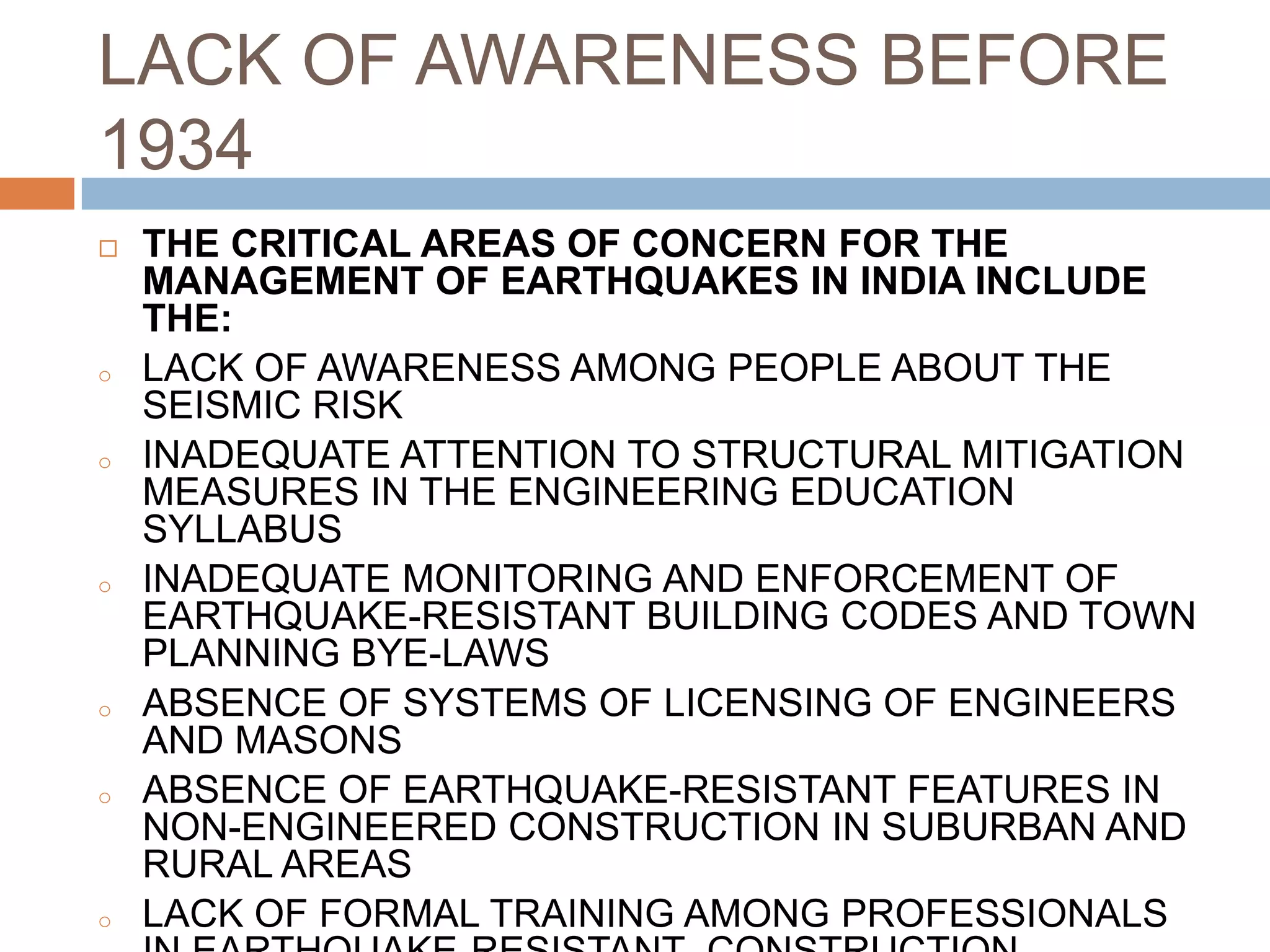 LACK OF AWARENESS BEFORE
1934
 THE CRITICAL AREAS OF CONCERN FOR THE
MANAGEMENT OF EARTHQUAKES IN INDIA INCLUDE
THE:
o LACK OF AWARENESS AMONG PEOPLE ABOUT THE
SEISMIC RISK
o INADEQUATE ATTENTION TO STRUCTURAL MITIGATION
MEASURES IN THE ENGINEERING EDUCATION
SYLLABUS
o INADEQUATE MONITORING AND ENFORCEMENT OF
EARTHQUAKE-RESISTANT BUILDING CODES AND TOWN
PLANNING BYE-LAWS
o ABSENCE OF SYSTEMS OF LICENSING OF ENGINEERS
AND MASONS
o ABSENCE OF EARTHQUAKE-RESISTANT FEATURES IN
NON-ENGINEERED CONSTRUCTION IN SUBURBAN AND
RURAL AREAS
o LACK OF FORMAL TRAINING AMONG PROFESSIONALS
 