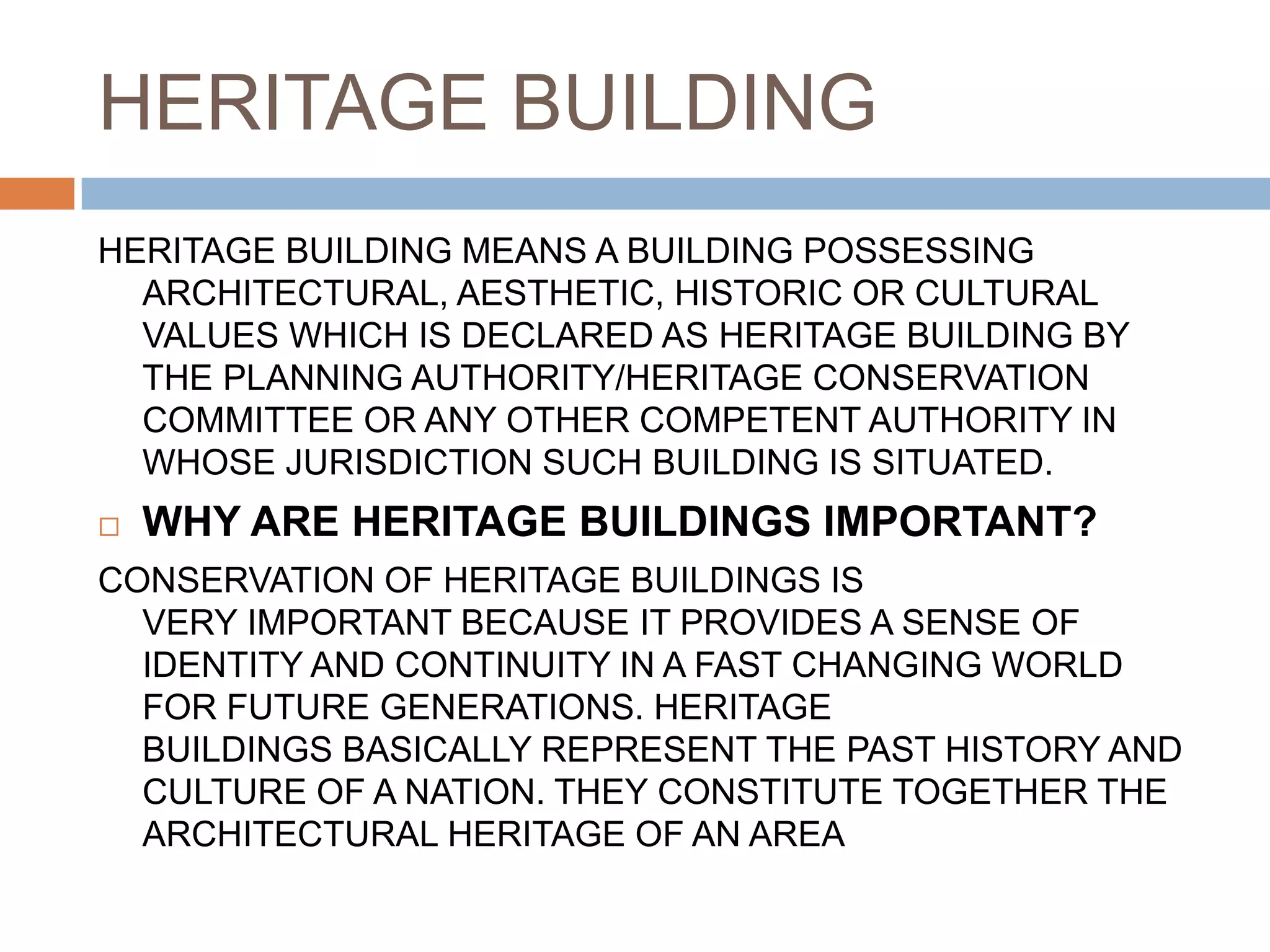 HERITAGE BUILDING
HERITAGE BUILDING MEANS A BUILDING POSSESSING
ARCHITECTURAL, AESTHETIC, HISTORIC OR CULTURAL
VALUES WHICH IS DECLARED AS HERITAGE BUILDING BY
THE PLANNING AUTHORITY/HERITAGE CONSERVATION
COMMITTEE OR ANY OTHER COMPETENT AUTHORITY IN
WHOSE JURISDICTION SUCH BUILDING IS SITUATED.
 WHY ARE HERITAGE BUILDINGS IMPORTANT?
CONSERVATION OF HERITAGE BUILDINGS IS
VERY IMPORTANT BECAUSE IT PROVIDES A SENSE OF
IDENTITY AND CONTINUITY IN A FAST CHANGING WORLD
FOR FUTURE GENERATIONS. HERITAGE
BUILDINGS BASICALLY REPRESENT THE PAST HISTORY AND
CULTURE OF A NATION. THEY CONSTITUTE TOGETHER THE
ARCHITECTURAL HERITAGE OF AN AREA
 
