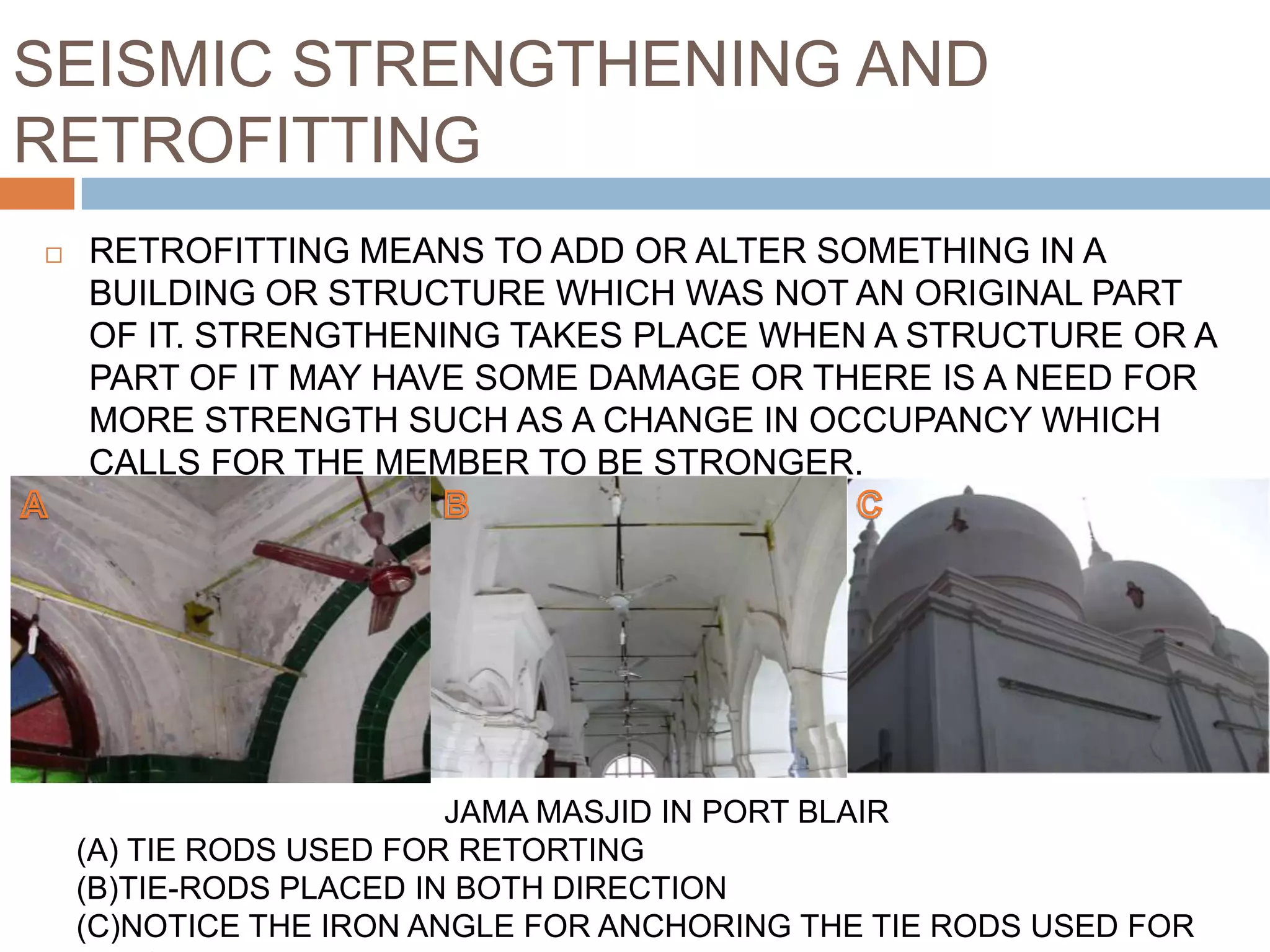 SEISMIC STRENGTHENING AND
RETROFITTING
 RETROFITTING MEANS TO ADD OR ALTER SOMETHING IN A
BUILDING OR STRUCTURE WHICH WAS NOT AN ORIGINAL PART
OF IT. STRENGTHENING TAKES PLACE WHEN A STRUCTURE OR A
PART OF IT MAY HAVE SOME DAMAGE OR THERE IS A NEED FOR
MORE STRENGTH SUCH AS A CHANGE IN OCCUPANCY WHICH
CALLS FOR THE MEMBER TO BE STRONGER.
JAMA MASJID IN PORT BLAIR
(A) TIE RODS USED FOR RETORTING
(B)TIE-RODS PLACED IN BOTH DIRECTION
(C)NOTICE THE IRON ANGLE FOR ANCHORING THE TIE RODS USED FOR
 