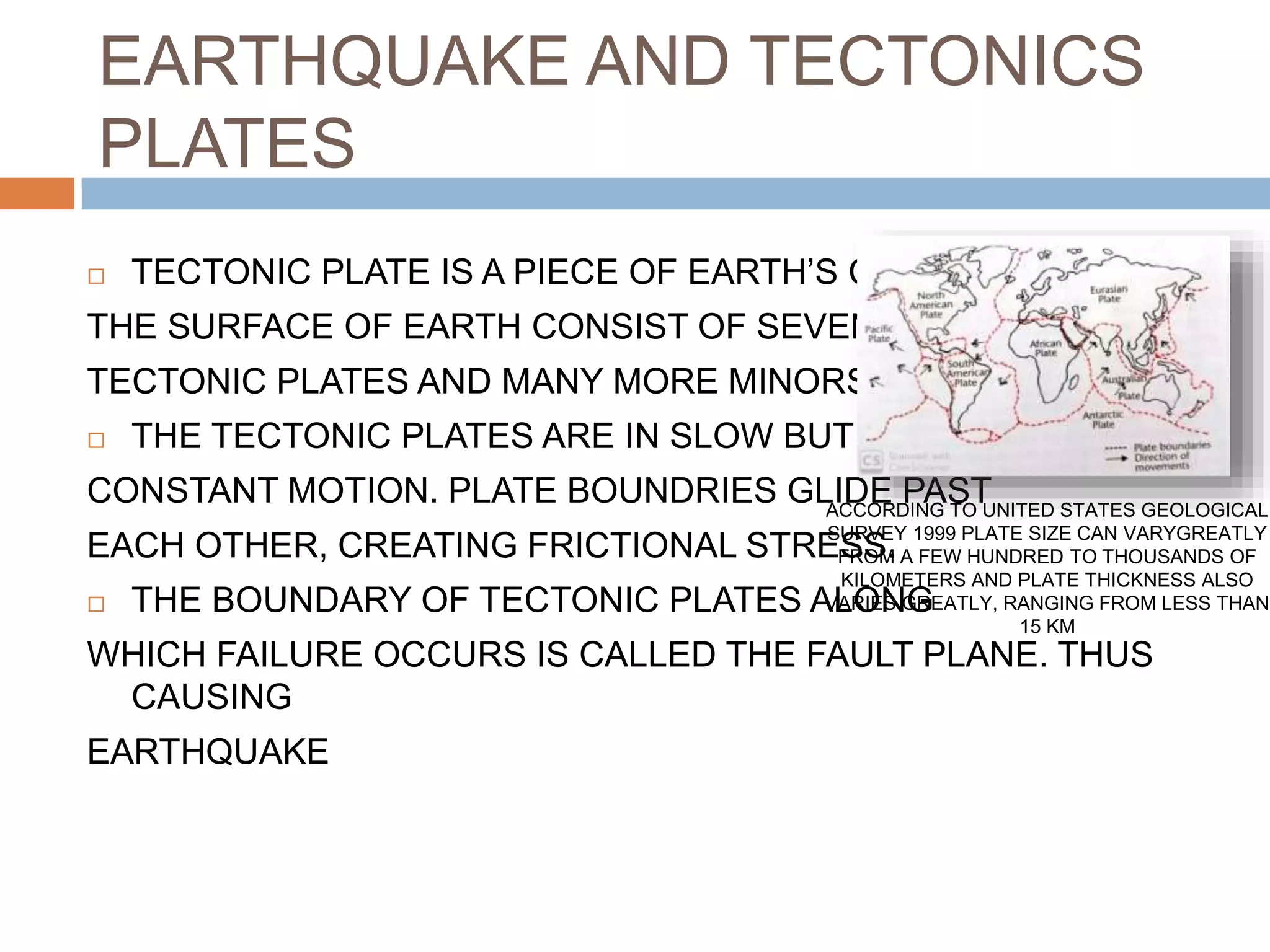 EARTHQUAKE AND TECTONICS
PLATES
 TECTONIC PLATE IS A PIECE OF EARTH’S CURST.
THE SURFACE OF EARTH CONSIST OF SEVEN MAJOR
TECTONIC PLATES AND MANY MORE MINORS ONES
 THE TECTONIC PLATES ARE IN SLOW BUT
CONSTANT MOTION. PLATE BOUNDRIES GLIDE PAST
EACH OTHER, CREATING FRICTIONAL STRESS.
 THE BOUNDARY OF TECTONIC PLATES ALONG
WHICH FAILURE OCCURS IS CALLED THE FAULT PLANE. THUS
CAUSING
EARTHQUAKE
ACCORDING TO UNITED STATES GEOLOGICAL
SURVEY 1999 PLATE SIZE CAN VARYGREATLY
FROM A FEW HUNDRED TO THOUSANDS OF
KILOMETERS AND PLATE THICKNESS ALSO
VARIES GREATLY, RANGING FROM LESS THAN
15 KM
 