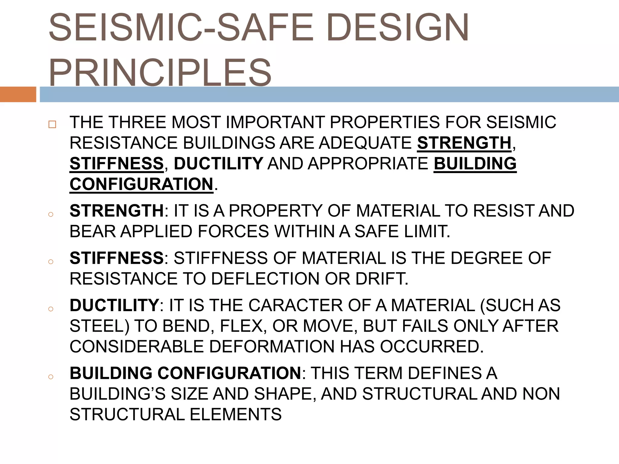 SEISMIC-SAFE DESIGN
PRINCIPLES
 THE THREE MOST IMPORTANT PROPERTIES FOR SEISMIC
RESISTANCE BUILDINGS ARE ADEQUATE STRENGTH,
STIFFNESS, DUCTILITY AND APPROPRIATE BUILDING
CONFIGURATION.
o STRENGTH: IT IS A PROPERTY OF MATERIAL TO RESIST AND
BEAR APPLIED FORCES WITHIN A SAFE LIMIT.
o STIFFNESS: STIFFNESS OF MATERIAL IS THE DEGREE OF
RESISTANCE TO DEFLECTION OR DRIFT.
o DUCTILITY: IT IS THE CARACTER OF A MATERIAL (SUCH AS
STEEL) TO BEND, FLEX, OR MOVE, BUT FAILS ONLY AFTER
CONSIDERABLE DEFORMATION HAS OCCURRED.
o BUILDING CONFIGURATION: THIS TERM DEFINES A
BUILDING’S SIZE AND SHAPE, AND STRUCTURAL AND NON
STRUCTURAL ELEMENTS
 