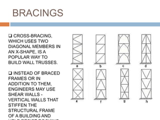 BRACINGS
 CROSS-BRACING,
WHICH USES TWO
DIAGONAL MEMBERS IN
AN X-SHAPE, IS A
POPULAR WAY TO
BUILD WALL TRUSSES.
 INSTEAD OF BRACED
FRAMES OR IN
ADDITION TO THEM,
ENGINEERS MAY USE
SHEAR WALLS -
VERTICAL WALLS THAT
STIFFEN THE
STRUCTURAL FRAME
OF A BUILDING AND
 