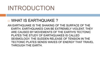 INTRODUCTION
 WHAT IS EARTHQUAKE ?
AN EARTHQUAKE IS THE SHAKING OF THE SURFACE OF THE
EARTH. EARTHQUAKES CAN BE EXTREMELY VIOLENT. THEY
ARE CAUSED BY MOVEMENTS OF THE EARTH'S TECTONIC
PLATES THE STUDY OF EARTHQUAKES IS CALLED
SEISMOLOGY. THE SUDDEN RELEASE OF TENSION IN THE
TECTONIC PLATES SENDS WAVES OF ENERGY THAT TRAVEL
THROUGH THE EARTH.
 