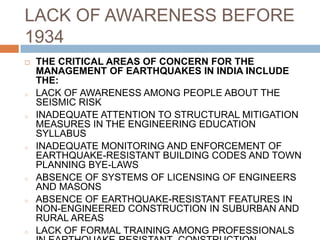 LACK OF AWARENESS BEFORE
1934
 THE CRITICAL AREAS OF CONCERN FOR THE
MANAGEMENT OF EARTHQUAKES IN INDIA INCLUDE
THE:
o LACK OF AWARENESS AMONG PEOPLE ABOUT THE
SEISMIC RISK
o INADEQUATE ATTENTION TO STRUCTURAL MITIGATION
MEASURES IN THE ENGINEERING EDUCATION
SYLLABUS
o INADEQUATE MONITORING AND ENFORCEMENT OF
EARTHQUAKE-RESISTANT BUILDING CODES AND TOWN
PLANNING BYE-LAWS
o ABSENCE OF SYSTEMS OF LICENSING OF ENGINEERS
AND MASONS
o ABSENCE OF EARTHQUAKE-RESISTANT FEATURES IN
NON-ENGINEERED CONSTRUCTION IN SUBURBAN AND
RURAL AREAS
o LACK OF FORMAL TRAINING AMONG PROFESSIONALS
 
