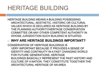 HERITAGE BUILDING
HERITAGE BUILDING MEANS A BUILDING POSSESSING
ARCHITECTURAL, AESTHETIC, HISTORIC OR CULTURAL
VALUES WHICH IS DECLARED AS HERITAGE BUILDING BY
THE PLANNING AUTHORITY/HERITAGE CONSERVATION
COMMITTEE OR ANY OTHER COMPETENT AUTHORITY IN
WHOSE JURISDICTION SUCH BUILDING IS SITUATED.
 WHY ARE HERITAGE BUILDINGS IMPORTANT?
CONSERVATION OF HERITAGE BUILDINGS IS
VERY IMPORTANT BECAUSE IT PROVIDES A SENSE OF
IDENTITY AND CONTINUITY IN A FAST CHANGING WORLD
FOR FUTURE GENERATIONS. HERITAGE
BUILDINGS BASICALLY REPRESENT THE PAST HISTORY AND
CULTURE OF A NATION. THEY CONSTITUTE TOGETHER THE
ARCHITECTURAL HERITAGE OF AN AREA
 