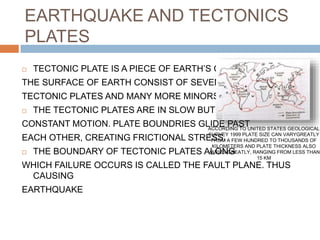 EARTHQUAKE AND TECTONICS
PLATES
 TECTONIC PLATE IS A PIECE OF EARTH’S CURST.
THE SURFACE OF EARTH CONSIST OF SEVEN MAJOR
TECTONIC PLATES AND MANY MORE MINORS ONES
 THE TECTONIC PLATES ARE IN SLOW BUT
CONSTANT MOTION. PLATE BOUNDRIES GLIDE PAST
EACH OTHER, CREATING FRICTIONAL STRESS.
 THE BOUNDARY OF TECTONIC PLATES ALONG
WHICH FAILURE OCCURS IS CALLED THE FAULT PLANE. THUS
CAUSING
EARTHQUAKE
ACCORDING TO UNITED STATES GEOLOGICAL
SURVEY 1999 PLATE SIZE CAN VARYGREATLY
FROM A FEW HUNDRED TO THOUSANDS OF
KILOMETERS AND PLATE THICKNESS ALSO
VARIES GREATLY, RANGING FROM LESS THAN
15 KM
 