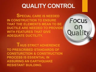 QUALITY CONTROL
SPECIAL CARE IS NEEDED
IN CONSTRUCTION TO ENSURE
THAT THE ELEMENTS MEAN TO BE
DUCTILE ARE NEEDED TO PROVIDE
WITH FEATURES THAT GIVE
ADEQUATE DUCTILITY.
THUS STRICT ADHERENCE
TO PRESCRIBED STANDARDS OF
CONSTURCTION & CONSTRUCTION
PROCESS IS ESSENTIAL IN
ASSURING AN EARTHQUAKE
RESISTANT BUILDING.
 