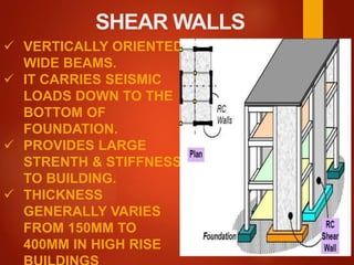 SHEAR WALLS
 VERTICALLY ORIENTED
WIDE BEAMS.
 IT CARRIES SEISMIC
LOADS DOWN TO THE
BOTTOM OF
FOUNDATION.
 PROVIDES LARGE
STRENTH & STIFFNESS
TO BUILDING.
 THICKNESS
GENERALLY VARIES
FROM 150MM TO
400MM IN HIGH RISE
 