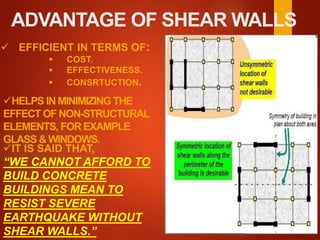 ADVANTAGE OF SHEAR WALLS
 EFFICIENT IN TERMS OF:
 COST.
 EFFECTIVENESS.
 CONSRTUCTION.
HELPS IN MINIMIZING THE
EFFECT OFNON-STRUCTURAL
ELEMENTS, FOR EXAMPLE
GLASS & WINDOWS.
IT IS SAID THAT,
“WE CANNOT AFFORD TO
BUILD CONCRETE
BUILDINGS MEAN TO
RESIST SEVERE
EARTHQUAKE WITHOUT
SHEAR WALLS.”
 