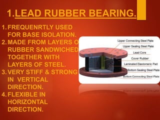 1.LEAD RUBBER BEARING.
1.FREQUENRTLY USED
FOR BASE ISOLATION.
2.MADE FROM LAYERS OF
RUBBER SANDWICHED
TOGETHER WITH
LAYERS OF STEEL.
3.VERY STIFF & STRONG
IN VERTICAL
DIRECTION.
4.FLEXIBLE IN
HORIZONTAL
DIRECTION.
 