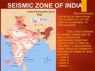 SEISMIC ZONE OF INDIA
GEOGRAPHICAL
STATISTICS OF INDIA SHOW
THAT ALMOST 54% OF THE
LAND IS VULNERABLE TO
EARTHQUAKES.
THE LATEST VERSION
OF SEISMIC ZONING MAP OF
INDIA GIVEN IN THE
EARTHQUAKE RESISTANT
DESIGN CODE OF INDIA [IS
1893 (PART 1) 2002] ASSIGNS
FOUR LEVELS OF SEISMICITY
FOR INDIA IN TERMS OF ZONE
FACTORS.
 ZONE II.
ZONE III.
ZONE IV.
ZONE V.
 