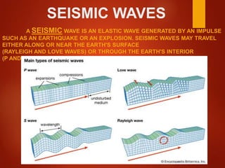 SEISMIC WAVES
A SEISMIC WAVE IS AN ELASTIC WAVE GENERATED BY AN IMPULSE
SUCH AS AN EARTHQUAKE OR AN EXPLOSION. SEISMIC WAVES MAY TRAVEL
EITHER ALONG OR NEAR THE EARTH'S SURFACE
(RAYLEIGH AND LOVE WAVES) OR THROUGH THE EARTH'S INTERIOR
(P AND S WAVES).
 