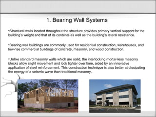 1. Bearing Wall Systems
•Structural walls located throughout the structure provides primary vertical support for the
building’s weight and that of its contents as well as the building’s lateral resistance.
•Bearing wall buildings are commonly used for residential construction, warehouses, and
low-rise commercial buildings of concrete, masonry, and wood construction.
•Unlike standard masonry walls which are solid, the interlocking mortar-less masonry
blocks allow slight movement and lock tighter over time, aided by an innovative
application of steel reinforcement. This construction technique is also better at dissipating
the energy of a seismic wave than traditional masonry.
 