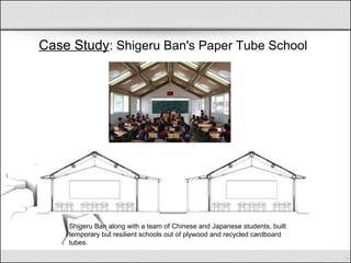 Case Study: Shigeru Ban's Paper Tube School
Shigeru Ban along with a team of Chinese and Japanese students, built
temporary but resilient schools out of plywood and recycled cardboard
tubes.
 