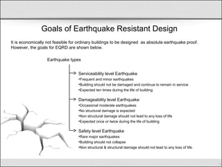 Goals of Earthquake Resistant Design
It is economically not feasible for ordinary buildings to be designed as absolute earthquake proof.
However, the goals for EQRD are shown below.
Serviceability level Earthquake
•Frequent and minor earthquakes
•Building should not be damaged and continue to remain in service
•Expected ten times during the life of building
Damageability level Earthquake
•Occasional moderate earthquakes
•No structural damage is expected
•Non structural damage should not lead to any loss of life
•Expected once or twice during the life of building
Safety level Earthquake
•Rare major earthquakes
•Building should not collapse
•Non structural & structural damage should not lead to any loss of life.
Earthquake types
 