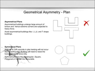 Geometrical Asymmetry - Plan
Asymmetrical Plans
Asymmetrical buildings undergo large amount of
torsion and hence extreme corners are subjected to
heavy force.
Avoid asymmetrical buildings like: I, L,U, and T shape
buildings.
Symmetrical Plans
As CoM & CoR coincide in plan twisting will not occur
due to earthquake. Building will need to resist the
horizontal inertia force only.
Symmetrical plans like Rectangular, Square,
Polygonal or Circular are favourable.
 