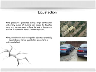 Liquefaction
•The pressures generated during large earthquakes
with many cycles of shaking can cause the liquefied
sand and excess water to force its way to the ground
surface from several meters below the ground.
•The phenomenon may incorporate both flow of already
liquefied sand from a layer below ground and a
quicksand effect.
 
