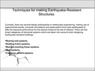 Techniques for making Earthquake-Resistant
Structures
Currently, there are several design philosophies in earthquake engineering, making use of
experimental results, computer simulations and observations from past earthquakes to
offer the required performance for the seismic threat at the site of interest. There are five
broad categories of structural systems which are taken into account when designing
earthquake resistant buildings.
Bearing wall systems,
Building frame systems,
Moment-resisting frame systems,
Dual systems,
Cantilever column systems
 