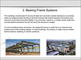 2. Bearing Frame Systems
•For buildings constructed of structural steel and concrete Lateral resistance is provided
either by diagonal steel members (termed braces) that extend between the beams and
columns to provide horizontal rigidity or by concrete, masonry, or timber shear walls that
provide lateral resistance but do not carry the structure’s weight.
•In some building frame structures, the diagonal braces or walls form an inherent and
evident part of the building design. In most buildings, the braces or walls may be hidden
behind exterior cladding or interior partitions.
 