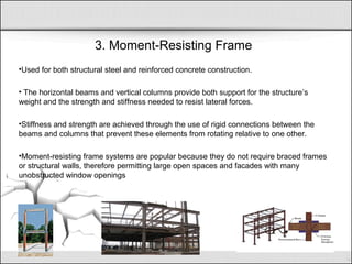 3. Moment-Resisting Frame
•Used for both structural steel and reinforced concrete construction.
• The horizontal beams and vertical columns provide both support for the structure’s
weight and the strength and stiffness needed to resist lateral forces.
•Stiffness and strength are achieved through the use of rigid connections between the
beams and columns that prevent these elements from rotating relative to one other.
•Moment-resisting frame systems are popular because they do not require braced frames
or structural walls, therefore permitting large open spaces and facades with many
unobstructed window openings
 