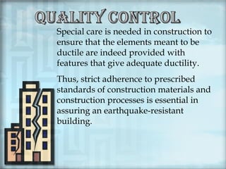 Special care is needed in construction to
ensure that the elements meant to be
ductile are indeed provided with
features that give adequate ductility.
Thus, strict adherence to prescribed
standards of construction materials and
construction processes is essential in
assuring an earthquake-resistant
building.

 