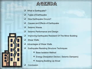  What is Earthquake?


Types of Earthquake



How Earthquake Occurs?



Causes and Effects of Earthquake



Seismic Waves



Seismic Performance and Design



Improving Earthquake Resistant Of The Minor Building



Shear Walls

 Advantages of Shear Walls


Earthquake Resisting Structure Techniques
 Base Isolation Method
 Energy Dissipation Device ( Seismic Dampers)
 Keeping Building Up thrust



Conclusion

 