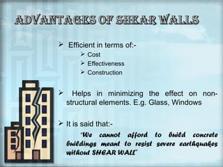  Efficient in terms of: Cost
 Effectiveness
 Construction



Helps in minimizing the effect on nonstructural elements. E.g. Glass, Windows

 It is said that:“We cannot afford to build concrete
buildings meant to resist severe earthquakes
without SHEAR WALL”

 