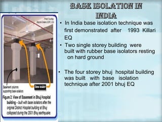 • In India base isolation technique was
first demonstrated after 1993 Killari
EQ
• Two single storey building were
built with rubber base isolators resting
on hard ground
• The four storey bhuj hospital building
was built with base isolation
technique after 2001 bhuj EQ

 