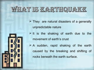  They are natural disasters of a generally
unpredictable nature
 It is the shaking of earth due to the
movement of earth’s crust
 A sudden, rapid shaking of the earth
caused by the breaking and shifting of
rocks beneath the earth surface.

 