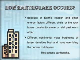  Because of Earth's rotation and other
energy factors different shells or the rock
layers constantly move or slid past each
other.
 Different continental mass fragments of
lesser densities float and move overriding
the denser rock layers.
This causes earthquake.

 