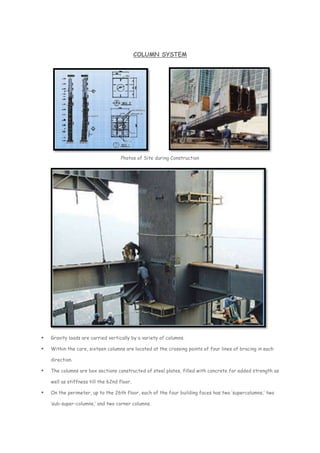COLUMN SYSTEM
Photos of Site during Construction
 Gravity loads are carried vertically by a variety of columns.
 Within the core, sixteen columns are located at the crossing points of four lines of bracing in each
direction.
 The columns are box sections constructed of steel plates, filled with concrete for added strength as
well as stiffness till the 62nd floor.
 On the perimeter, up to the 26th floor, each of the four building faces has two ‘supercolumns,’ two
‘sub-super-columns,’ and two corner columns.
 