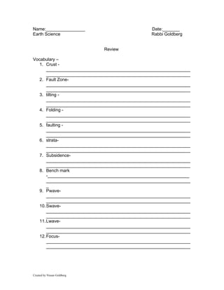 Name:________________                            Date:_______
Earth Science                                    Rabbi Goldberg


                             Review

Vocabulary –
   1. Crust -
       ___________________________________________________________
       ___________________________________________________________
   2. Fault Zone-
       ___________________________________________________________
       ___________________________________________________________
   3. tilting -
       ___________________________________________________________
       ___________________________________________________________
   4. Folding -
       ___________________________________________________________
       ___________________________________________________________
   5. faulting -
       ___________________________________________________________
       ___________________________________________________________
   6. strata-
       ___________________________________________________________
       ___________________________________________________________
   7. Subsidence-
       ___________________________________________________________
       ___________________________________________________________
   8. Bench mark
       -__________________________________________________________
       ___________________________________________________________
       _
   9. Pwave-
       ___________________________________________________________
       ___________________________________________________________
   10. Swave-
       ___________________________________________________________
       ___________________________________________________________
   11. Lwave-
       ___________________________________________________________
       ___________________________________________________________
   12. Focus-
       ___________________________________________________________
       ___________________________________________________________




Created by Nissan Goldberg
 