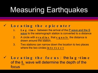 Locating the epicenter Lag time  between the arrival of the  P wave and the S wave  to the seismograph station is converted to a distance A circle with a  radius  that  equals  the distance is drawn around the station.  Two stations can narrow down the location to two places where the two circles  intersect Locating the focus :  the  lag-time  of the  L  wave will determine the depth of the focus Measuring Earthquakes 