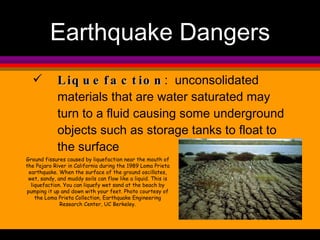 Liquefaction :  unconsolidated materials that are water saturated may turn to a fluid causing some underground objects such as storage tanks to float to the surface Earthquake Dangers Ground fissures caused by liquefaction near the mouth of the Pajaro River in California during the 1989 Loma Prieta earthquake. When the surface of the ground oscillates, wet, sandy, and muddy soils can flow like a liquid. This is liquefaction. You can liquefy wet sand at the beach by pumping it up and down with your feet. Photo courtesy of the Loma Prieta Collection, Earthquake Engineering Research Center, UC Berkeley. 
