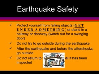 Earthquake Safety Protect yourself from falling objects ( GET UNDER SOMETHING ) or stand in a hallway or doorway (watch out for a swinging door) Do not try to go outside during the earthquake After the earthquake and before the aftershocks, go outside Do not return to the building until it has been inspected 