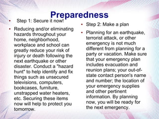 Preparedness
●    Step 1: Secure it now!
                                     ●   Step 2: Make a plan
●   Reducing and/or eliminating
    hazards throughout your
                                     ●   Planning for an earthquake,
    home, neighborhood,                  terrorist attack, or other
    workplace and school can             emergency is not much
    greatly reduce your risk of          different from planning for a
    injury or death following the        party or vacation. Make sure
    next earthquake or other             that your emergency plan
    disaster. Conduct a "hazard          includes evacuation and
    hunt" to help identify and fix       reunion plans; your out-of-
    things such as unsecured             state contact person's name
    televisions, computers,              and number; the location of
    bookcases, furniture,                your emergency supplies
    unstrapped water heaters,            and other pertinent
    etc. Securing these items            information. By planning
    now will help to protect you         now, you will be ready for
    tomorrow.                            the next emergency.
 