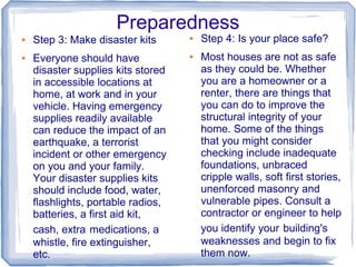 Preparedness
●   Step 3: Make disaster kits      ●   Step 4: Is your place safe?
●   Everyone should have            ●   Most houses are not as safe
    disaster supplies kits stored       as they could be. Whether
    in accessible locations at          you are a homeowner or a
    home, at work and in your           renter, there are things that
    vehicle. Having emergency           you can do to improve the
    supplies readily available          structural integrity of your
    can reduce the impact of an         home. Some of the things
    earthquake, a terrorist             that you might consider
    incident or other emergency         checking include inadequate
    on you and your family.             foundations, unbraced
    Your disaster supplies kits         cripple walls, soft first stories,
    should include food, water,         unenforced masonry and
    flashlights, portable radios,       vulnerable pipes. Consult a
    batteries, a first aid kit,         contractor or engineer to help
    cash, extra medications, a          you identify your building's
    whistle, fire extinguisher,         weaknesses and begin to fix
    etc.                                them now.
 