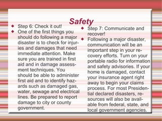    Step 6: Check it out!
                             Safety
                                       Step 7: Communicate and
   One of the first things you         recover!
    should do following a major        Following a major disaster,
    disaster is to check for injur-     communication will be an
    ies and damages that need           important step in your re-
    immediate attention. Make           covery efforts. Turn on your
    sure you are trained in first       portable radio for information
    aid and in damage assess-           and safety advisories. If your
    ment techniques. You                home is damaged, contact
    should be able to administer        your insurance agent right
    first aid and to identify haz-      away to begin your claims
    ards such as damaged gas,           process. For most Presiden-
    water, sewage and electrical        tial declared disasters, re-
    lines. Be prepared to report        sources will also be avail-
    damage to city or county            able from federal, state, and
    government.                         local government agencies.
 