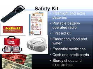Safety Kit
      ●   Flashlight and extra
          batteries
      ●   Portable battery-
          operated radio
      ●   First aid kit
      ●   Emergency food and
          water
      ●   Essential medicines
      ●   Cash and credit cards
      ●   Sturdy shoes and
          exta clothes
 