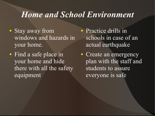 Home and School Environment
●   Stay away from              ●   Practice drills in
    windows and hazards in          schools in case of an
    your home.                      actual earthquake
●   Find a safe place in        ●   Create an emergency
    your home and hide              plan with the staff and
    there with all the safety       students to assure
    equipment                       everyone is safe
 