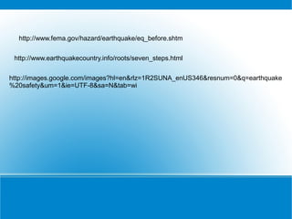 http://www.fema.gov/hazard/earthquake/eq_before.shtm


 http://www.earthquakecountry.info/roots/seven_steps.html


http://images.google.com/images?hl=en&rlz=1R2SUNA_enUS346&resnum=0&q=earthquake
%20safety&um=1&ie=UTF-8&sa=N&tab=wi
 
