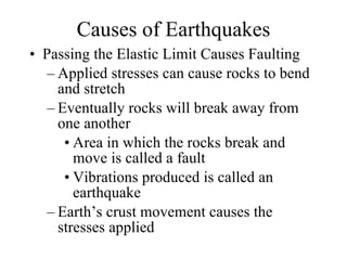 Causes of Earthquakes Passing the Elastic Limit Causes Faulting Applied stresses can cause rocks to bend and stretch  Eventually rocks will break away from one another Area in which the rocks break and move is called a fault Vibrations produced is called an earthquake Earth’s crust movement causes the stresses applied 