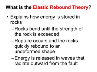 What is the  Elastic Rebound Theory ? Explains how energy is stored in rocks Rocks bend until the strength of the rock is exceeded Rupture occurs and the rocks quickly rebound to an undeformed shape Energy is released in waves that radiate outward from the fault 